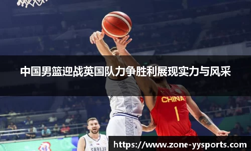 中国男篮迎战英国队力争胜利展现实力与风采